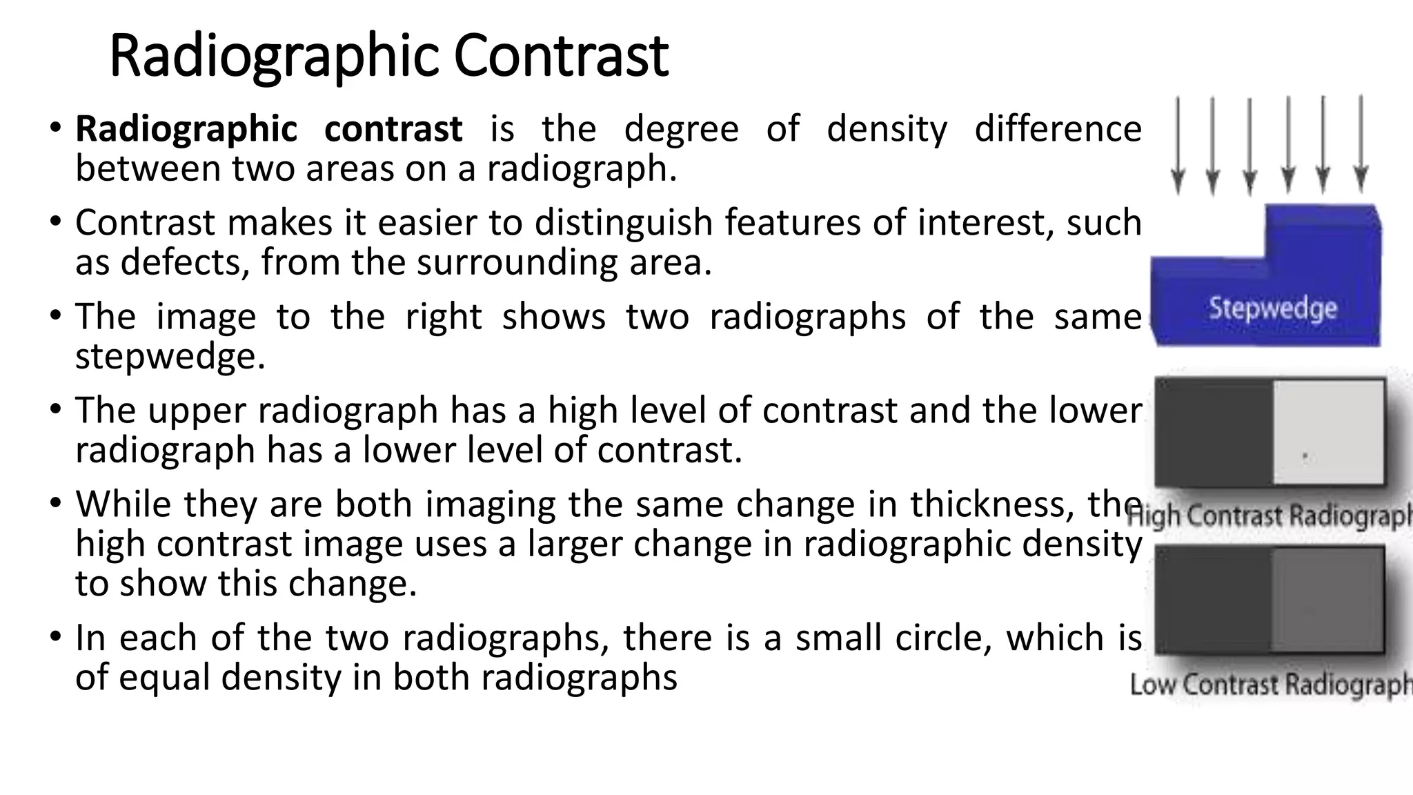 Radiographic Contrast
• Radiographic contrast is the degree of density difference
between two areas on a radiograph.
• Contrast makes it easier to distinguish features of interest, such
as defects, from the surrounding area.
• The image to the right shows two radiographs of the same
stepwedge.
• The upper radiograph has a high level of contrast and the lower
radiograph has a lower level of contrast.
• While they are both imaging the same change in thickness, the
high contrast image uses a larger change in radiographic density
to show this change.
• In each of the two radiographs, there is a small circle, which is
of equal density in both radiographs
 