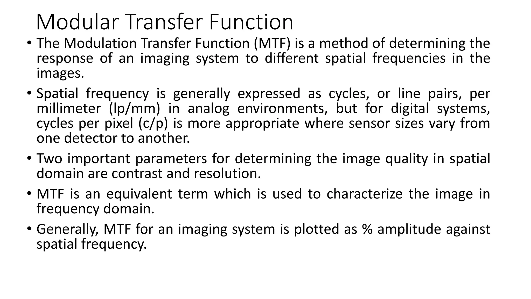 Modular Transfer Function
• The Modulation Transfer Function (MTF) is a method of determining the
response of an imaging system to different spatial frequencies in the
images.
• Spatial frequency is generally expressed as cycles, or line pairs, per
millimeter (lp/mm) in analog environments, but for digital systems,
cycles per pixel (c/p) is more appropriate where sensor sizes vary from
one detector to another.
• Two important parameters for determining the image quality in spatial
domain are contrast and resolution.
• MTF is an equivalent term which is used to characterize the image in
frequency domain.
• Generally, MTF for an imaging system is plotted as % amplitude against
spatial frequency.
 