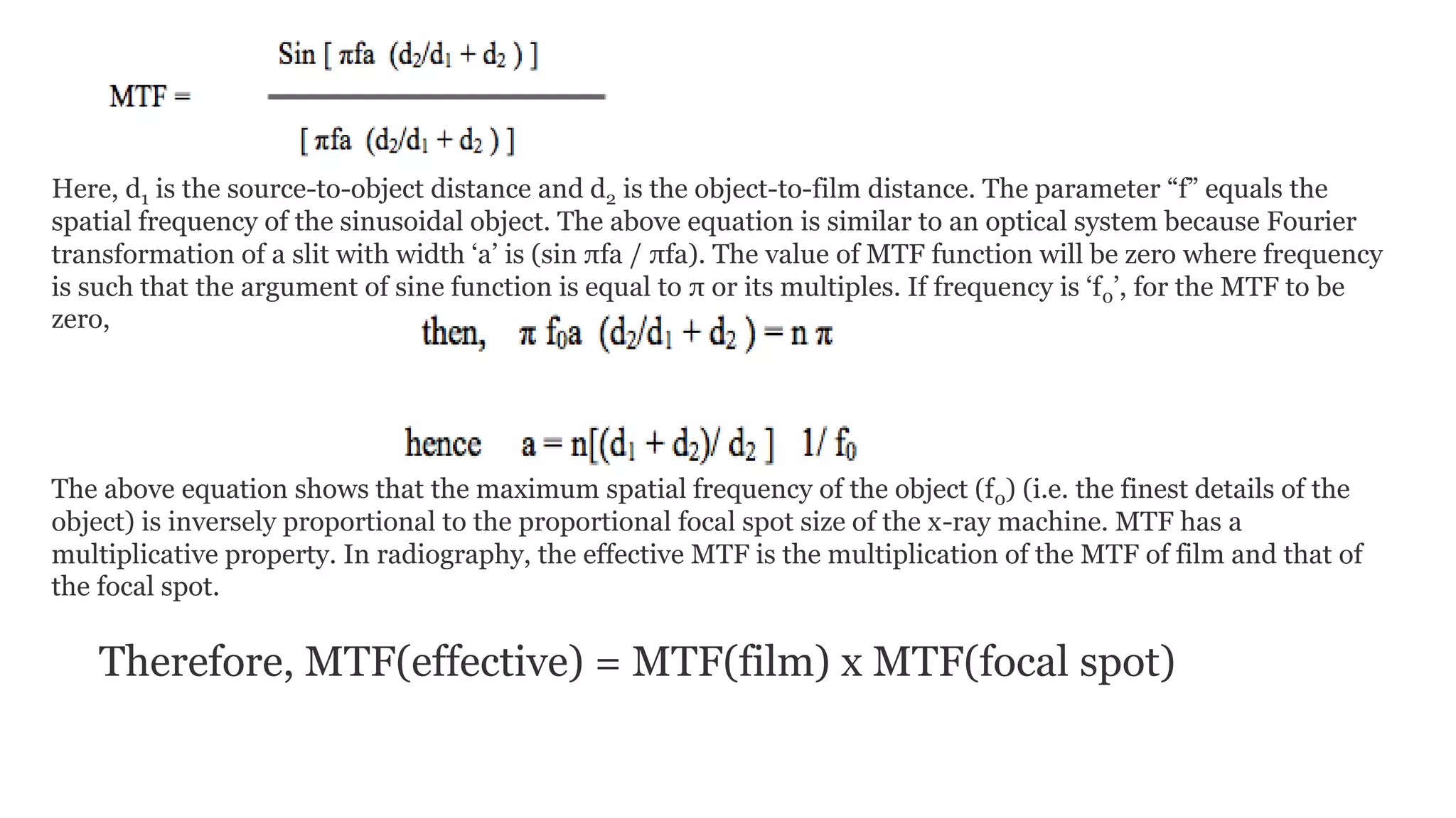 Here, d1 is the source-to-object distance and d2 is the object-to-film distance. The parameter “f” equals the
spatial frequency of the sinusoidal object. The above equation is similar to an optical system because Fourier
transformation of a slit with width ‘a’ is (sin πfa / πfa). The value of MTF function will be zero where frequency
is such that the argument of sine function is equal to π or its multiples. If frequency is ‘f0’, for the MTF to be
zero,
The above equation shows that the maximum spatial frequency of the object (f0) (i.e. the finest details of the
object) is inversely proportional to the proportional focal spot size of the x-ray machine. MTF has a
multiplicative property. In radiography, the effective MTF is the multiplication of the MTF of film and that of
the focal spot.
Therefore, MTF(effective) = MTF(film) x MTF(focal spot)
 