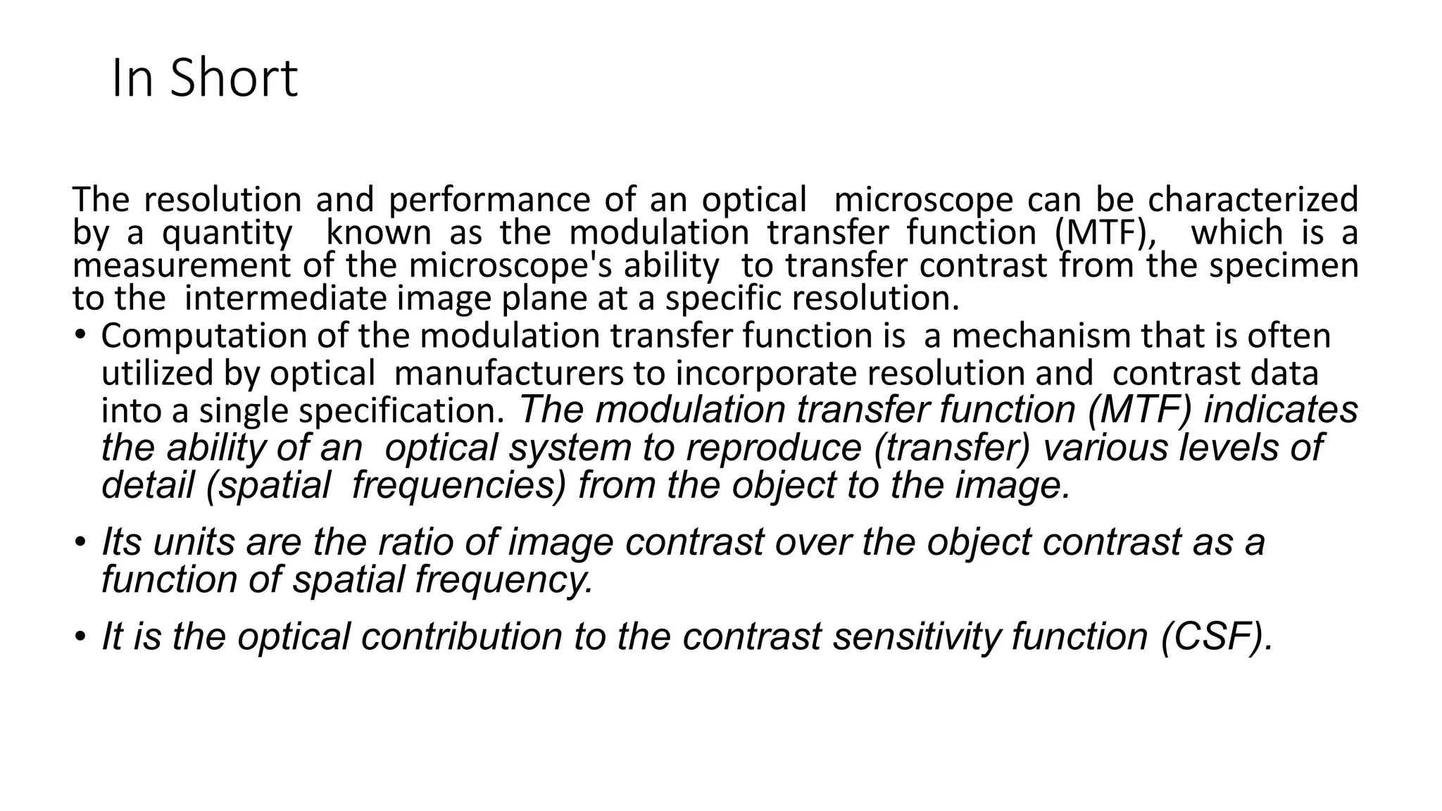 In Short
The resolution and performance of an optical microscope can be characterized
by a quantity known as the modulation transfer function (MTF), which is a
measurement of the microscope's ability to transfer contrast from the specimen
to the intermediate image plane at a specific resolution.
• Computation of the modulation transfer function is a mechanism that is often
utilized by optical manufacturers to incorporate resolution and contrast data
into a single specification. The modulation transfer function (MTF) indicates
the ability of an optical system to reproduce (transfer) various levels of
detail (spatial frequencies) from the object to the image.
• Its units are the ratio of image contrast over the object contrast as a
function of spatial frequency.
• It is the optical contribution to the contrast sensitivity function (CSF).
 