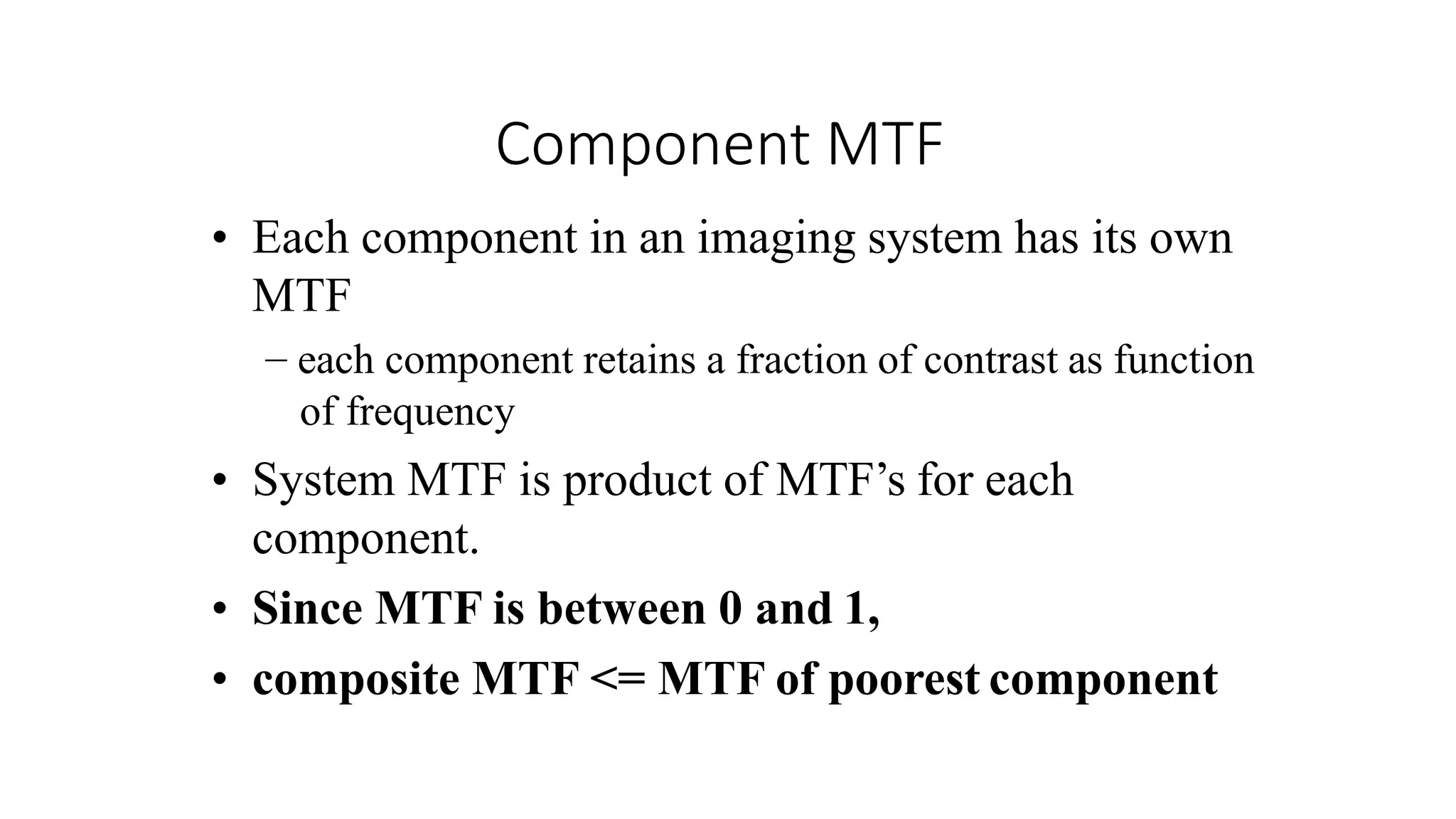 Component MTF
• Each component in an imaging system has its own
MTF
– each component retains a fraction of contrast as function
of frequency
• System MTF is product of MTF’s for each
component.
• Since MTF is between 0 and 1,
• composite MTF <= MTF of poorest component
 