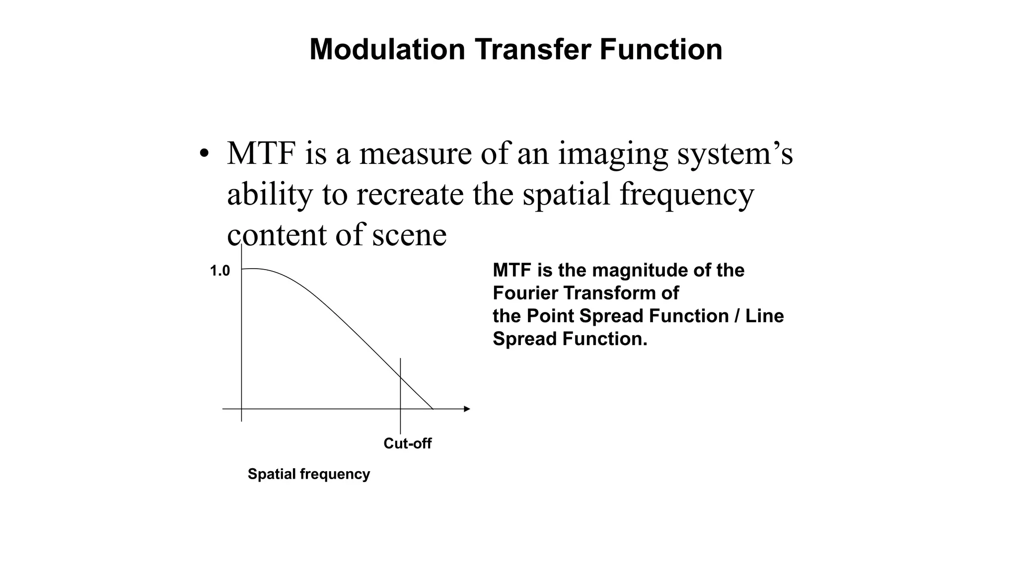 Modulation Transfer Function
• MTF is a measure of an imaging system’s
ability to recreate the spatial frequency
content of scene
MTF is the magnitude of the
Fourier Transform of
the Point Spread Function / Line
Spread Function.
1.0
Cut-off
Spatial frequency
 