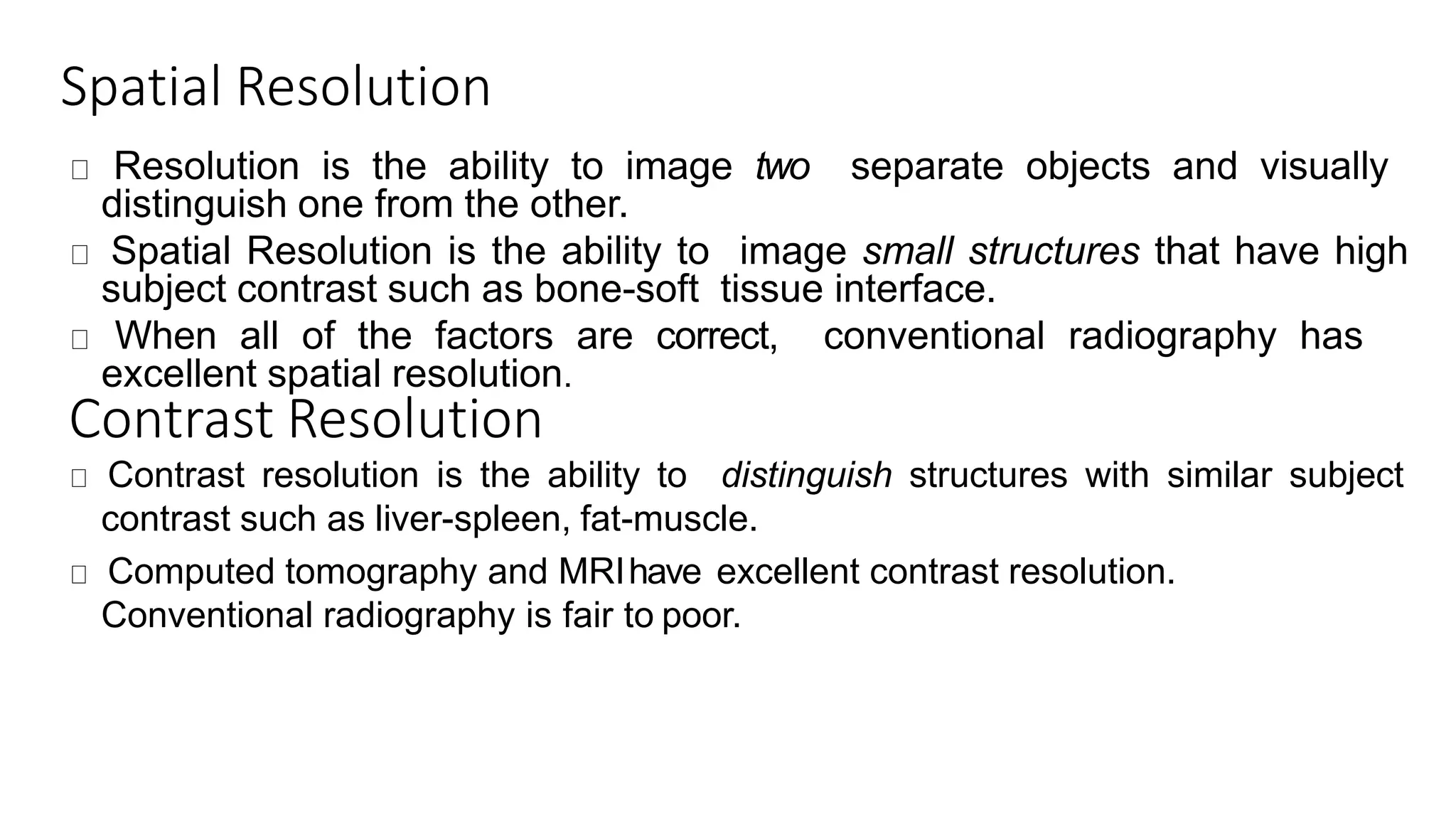 Spatial Resolution
Resolution is the ability to image two separate objects and visually
distinguish one from the other.
Spatial Resolution is the ability to image small structures that have high
subject contrast such as bone-soft tissue interface.
When all of the factors are correct, conventional radiography has
excellent spatial resolution.
Contrast Resolution
Contrast resolution is the ability to distinguish structures with similar subject
contrast such as liver-spleen, fat-muscle.
Computed tomography and MRIhave excellent contrast resolution.
Conventional radiography is fair to poor.
 