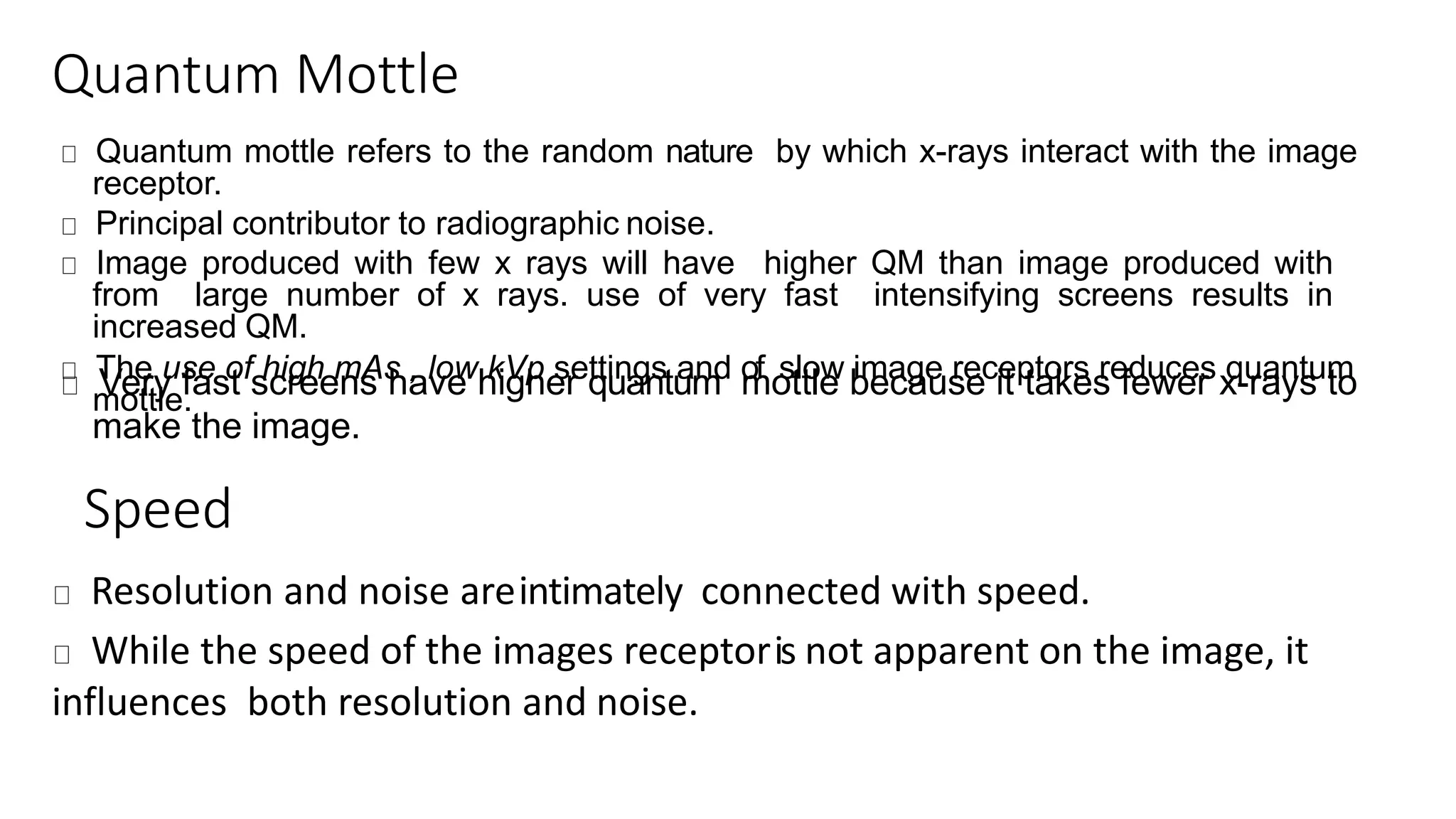 Quantum Mottle
Quantum mottle refers to the random nature by which x-rays interact with the image
receptor.
Principal contributor to radiographic noise.
Image produced with few x rays will have higher QM than image produced with
from large number of x rays. use of very fast intensifying screens results in
increased QM.
The use of high mAs , low kVp settings and of slow image receptors reduces quantum
mottle.Very fast screens have higher quantum mottle because it takes fewer x-rays to
make the image.
Speed
Resolution and noise areintimately connected with speed.
While the speed of the images receptoris not apparent on the image, it
influences both resolution and noise.
 