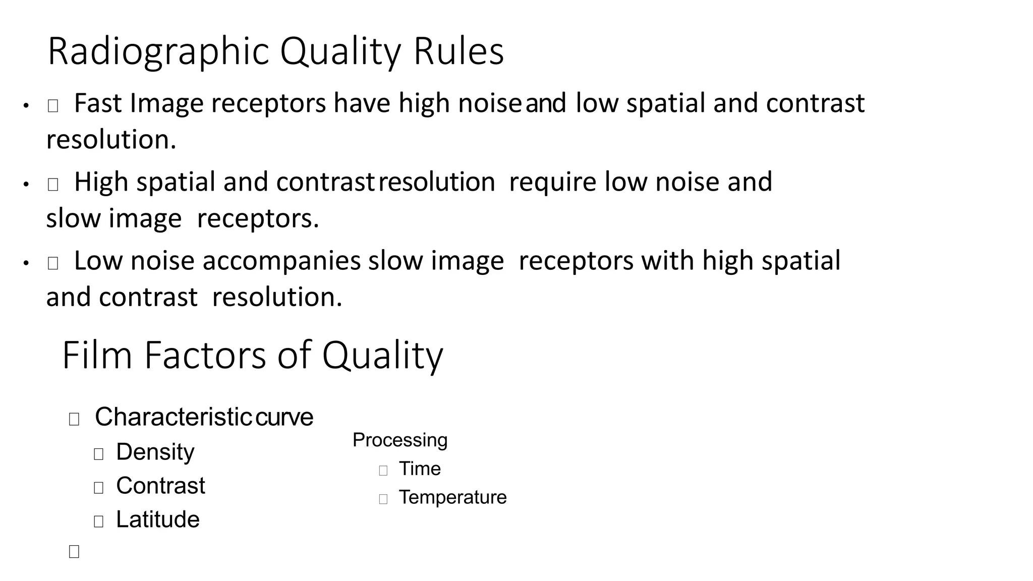 Radiographic Quality Rules
• Fast Image receptors have high noiseand low spatial and contrast
resolution.
• High spatial and contrastresolution require low noise and
slow image receptors.
• Low noise accompanies slow image receptors with high spatial
and contrast resolution.
Film Factors of Quality
Characteristiccurve
Density
Contrast
Latitude
Processing
Time
Temperature
 