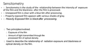 Sensitometry
• Sensitometry is the study of the relationship between the intensity of exposure
of the film and the blackness after the film is processed.
• Unexposed film is clear with a blue tint after processing.
• Properly exposed film appears with various shades of gray.
• Heavily Exposed film is blackafter processing.
Two principlesinvolved.
Exposure of the film
Amount of light transmitted through the
processed film of optical density.
Used to describe the relationship of radiation exposure and blackness or
optical density on the film.
 