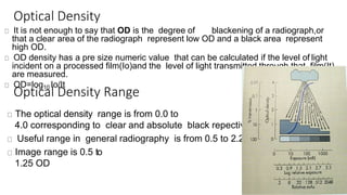 Optical Density
It is not enough to say that OD is the degree of blackening of a radiograph,or
that a clear area of the radiograph represent low OD and a black area represent
high OD.
OD density has a pre size numeric value that can be calculated if the level of light
incident on a processed film(Io)and the level of light transmitted through that film(It)
are measured.
OD=log10 Io/It
Optical Density Range
The optical density range is from 0.0 to
4.0 corresponding to clear and absolute black repectively.
Useful range in general radiography is from 0.5 to 2.25.
Image range is 0.5 to
1.25 OD
 