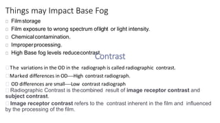 Things may Impact Base Fog
Filmstorage
Film exposure to wrong spectrum oflight or light intensity.
Chemicalcontamination.
Improperprocessing.
High Base fog levels reducecontrast.
Contrast
The variations in the OD in the radiograph is called radiographic contrast.
Marked differences in OD----High contrast radiograph.
OD differences are small----Low contrast radiograph
Radiographic Contrast is thecombined result of image receptor contrast and
subject contrast.
Image receptor contrast refers to the contrast inherent in the film and influenced
by the processing of the film.
 