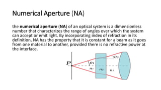 Numerical Aperture (NA)
the numerical aperture (NA) of an optical system is a dimensionless
number that characterizes the range of angles over which the system
can accept or emit light. By incorporating index of refraction in its
definition, NA has the property that it is constant for a beam as it goes
from one material to another, provided there is no refractive power at
the interface.
 