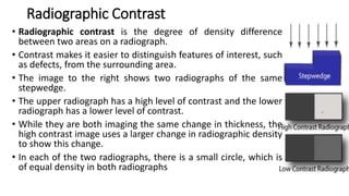 Radiographic Contrast
• Radiographic contrast is the degree of density difference
between two areas on a radiograph.
• Contrast makes it easier to distinguish features of interest, such
as defects, from the surrounding area.
• The image to the right shows two radiographs of the same
stepwedge.
• The upper radiograph has a high level of contrast and the lower
radiograph has a lower level of contrast.
• While they are both imaging the same change in thickness, the
high contrast image uses a larger change in radiographic density
to show this change.
• In each of the two radiographs, there is a small circle, which is
of equal density in both radiographs
 