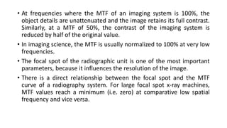 • At frequencies where the MTF of an imaging system is 100%, the
object details are unattenuated and the image retains its full contrast.
Similarly, at a MTF of 50%, the contrast of the imaging system is
reduced by half of the original value.
• In imaging science, the MTF is usually normalized to 100% at very low
frequencies.
• The focal spot of the radiographic unit is one of the most important
parameters, because it influences the resolution of the image.
• There is a direct relationship between the focal spot and the MTF
curve of a radiography system. For large focal spot x-ray machines,
MTF values reach a minimum (i.e. zero) at comparative low spatial
frequency and vice versa.
 