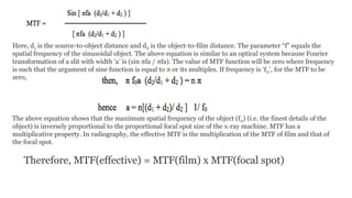 Here, d1 is the source-to-object distance and d2 is the object-to-film distance. The parameter “f” equals the
spatial frequency of the sinusoidal object. The above equation is similar to an optical system because Fourier
transformation of a slit with width ‘a’ is (sin πfa / πfa). The value of MTF function will be zero where frequency
is such that the argument of sine function is equal to π or its multiples. If frequency is ‘f0’, for the MTF to be
zero,
The above equation shows that the maximum spatial frequency of the object (f0) (i.e. the finest details of the
object) is inversely proportional to the proportional focal spot size of the x-ray machine. MTF has a
multiplicative property. In radiography, the effective MTF is the multiplication of the MTF of film and that of
the focal spot.
Therefore, MTF(effective) = MTF(film) x MTF(focal spot)
 