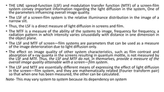 • THE LINE spread-function (LSF) and modulation transfer function (MTF) of a screen-film
system convey important information regarding the light diffusion in the system, One of
the parameters influencing overall image quality.
• The LSF of a screen-film system is the relative illuminance distribution in the image of a
narrow slit.
• Thus, the LSF is a direct measure of light diffusion in screens and film.
• The MTF is a measure of the ability of the systems to image, frequency for frequency, a
radiation pattern in which intensity varies sinusoidally with distance in one dimension in
the object plane.
• The LSF and MTF of screen—film systems are parameters that can be used as a measure
of the image deterioration due to light diffusion only.
• The effect on image quality of other system characteristics, such as film contrast and
absorption of x-ray quanta in the screens resulting in quantum mottle, is not measured by
the LSF and MTF. Thus, the LSF and MTF do not, in themselves, provide a measure of the
overall image quality attainable with a screen—film system.
• The LSF and MTF are essentially different means of expressing the effect of light diffusion
in the screen—film system, and they are mathematically related (Fourier transform pair)
so that when one has been measured, the other can be calculated.
Note- This may vary system to system because its dependency on system
 