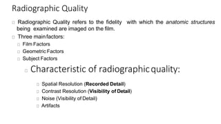 Radiographic Quality
Radiographic Quality refers to the fidelity with which the anatomic structures
being examined are imaged on the film.
Three mainfactors:
Film Factors
Geometric Factors
Subject Factors
Characteristic of radiographicquality:
Spatial Resolution (Recorded Detail)
Contrast Resolution (Visibility of Detail)
Noise (Visibility of Detail)
Artifacts
 