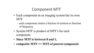 Component MTF
• Each component in an imaging system has its own
MTF
– each component retains a fraction of contrast as function
of frequency
• System MTF is product of MTF’s for each
component.
• Since MTF is between 0 and 1,
• composite MTF <= MTF of poorest component
 