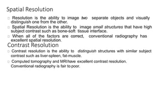 Spatial Resolution
Resolution is the ability to image two separate objects and visually
distinguish one from the other.
Spatial Resolution is the ability to image small structures that have high
subject contrast such as bone-soft tissue interface.
When all of the factors are correct, conventional radiography has
excellent spatial resolution.
Contrast Resolution
Contrast resolution is the ability to distinguish structures with similar subject
contrast such as liver-spleen, fat-muscle.
Computed tomography and MRIhave excellent contrast resolution.
Conventional radiography is fair to poor.
 