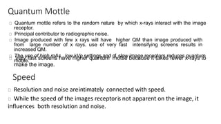 Quantum Mottle
Quantum mottle refers to the random nature by which x-rays interact with the image
receptor.
Principal contributor to radiographic noise.
Image produced with few x rays will have higher QM than image produced with
from large number of x rays. use of very fast intensifying screens results in
increased QM.
The use of high mAs , low kVp settings and of slow image receptors reduces quantum
mottle.Very fast screens have higher quantum mottle because it takes fewer x-rays to
make the image.
Speed
Resolution and noise areintimately connected with speed.
While the speed of the images receptoris not apparent on the image, it
influences both resolution and noise.
 
