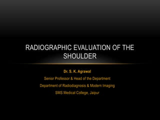 Dr. S. K. Agrawal
Senior Professor & Head of the Department
Department of Radiodiagnosis & Modern Imaging
SMS Medical College, Jaipur
RADIOGRAPHIC EVALUATION OF THE
SHOULDER
 
