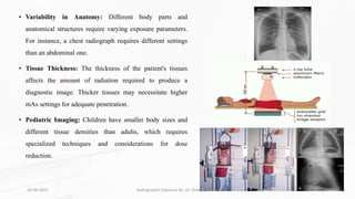 • Variability in Anatomy: Different body parts and
anatomical structures require varying exposure parameters.
For instance, a chest radiograph requires different settings
than an abdominal one.
• Tissue Thickness: The thickness of the patient's tissues
affects the amount of radiation required to produce a
diagnostic image. Thicker tissues may necessitate higher
mAs settings for adequate penetration.
• Pediatric Imaging: Children have smaller body sizes and
different tissue densities than adults, which requires
specialized techniques and considerations for dose
reduction.
26-09-2023 Radiographic Exposure By- Dr. Dheeraj Kumar 14
 
