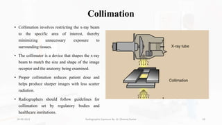 Collimation
• Collimation involves restricting the x-ray beam
to the specific area of interest, thereby
minimizing unnecessary exposure to
surrounding tissues.
• The collimator is a device that shapes the x-ray
beam to match the size and shape of the image
receptor and the anatomy being examined.
• Proper collimation reduces patient dose and
helps produce sharper images with less scatter
radiation.
• Radiographers should follow guidelines for
collimation set by regulatory bodies and
healthcare institutions.
26-09-2023 Radiographic Exposure By- Dr. Dheeraj Kumar 19
 