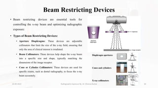 Beam Restricting Devices
• Beam restricting devices are essential tools for
controlling the x-ray beam and optimizing radiographic
exposure:
• Types of Beam Restricting Devices:
• Aperture Diaphragms: These devices are adjustable
collimators that limit the size of the x-ray field, ensuring that
only the area of clinical interest is irradiated.
• Beam Collimators: These devices help shape the x-ray beam
into a specific size and shape, typically matching the
dimensions of the image receptor.
• Cone or Cylinder Collimators: These devices are used for
specific exams, such as dental radiography, to focus the x-ray
beam accurately.
26-09-2023 Radiographic Exposure By- Dr. Dheeraj Kumar 20
 