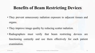 Benefits of Beam Restricting Devices
• They prevent unnecessary radiation exposure to adjacent tissues and
organs.
• They improve image quality by reducing scatter radiation.
• Radiographers must verify that beam restricting devices are
functioning correctly and use them effectively for each patient
examination.
26-09-2023 Radiographic Exposure By- Dr. Dheeraj Kumar 21
 