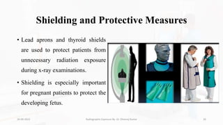 Shielding and Protective Measures
• Lead aprons and thyroid shields
are used to protect patients from
unnecessary radiation exposure
during x-ray examinations.
• Shielding is especially important
for pregnant patients to protect the
developing fetus.
26-09-2023 Radiographic Exposure By- Dr. Dheeraj Kumar 26
 