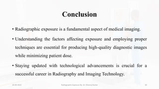 Conclusion
• Radiographic exposure is a fundamental aspect of medical imaging.
• Understanding the factors affecting exposure and employing proper
techniques are essential for producing high-quality diagnostic images
while minimizing patient dose.
• Staying updated with technological advancements is crucial for a
successful career in Radiography and Imaging Technology.
26-09-2023 Radiographic Exposure By- Dr. Dheeraj Kumar 30
 