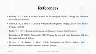 References
• Bushong, S. C. (2016). Radiologic Science for Technologists: Physics, Biology, and Protection.
Elsevier Health Sciences.
• Carlton, R. R., & Adler, A. M. (2017). Principles of Radiographic Imaging: An Art and A Science.
Cengage Learning.
• Fauber, T. L. (2016). Radiographic Imaging and Exposure. Elsevier Health Sciences.
• Fosbinder, A. M. (2018). Radiography PREP Program Review and Exam Preparation (8th ed.).
Lippincott Williams & Wilkins.
• Järvinen, H., & Syväoja, S. (Eds.). (2019). Radiography in Modern Industry (Vol. 1):
Instrumentation and Modern Diagnostic Methods. Springer.
26-09-2023 Radiographic Exposure By- Dr. Dheeraj Kumar 32
 