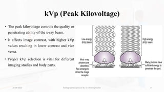 kVp (Peak Kilovoltage)
• The peak kilovoltage controls the quality or
penetrating ability of the x-ray beam.
• It affects image contrast, with higher kVp
values resulting in lower contrast and vice
versa.
• Proper kVp selection is vital for different
imaging studies and body parts.
26-09-2023 Radiographic Exposure By- Dr. Dheeraj Kumar 8
 