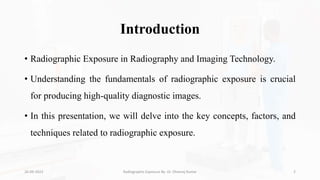 Introduction
• Radiographic Exposure in Radiography and Imaging Technology.
• Understanding the fundamentals of radiographic exposure is crucial
for producing high-quality diagnostic images.
• In this presentation, we will delve into the key concepts, factors, and
techniques related to radiographic exposure.
26-09-2023 Radiographic Exposure By- Dr. Dheeraj Kumar 2
 