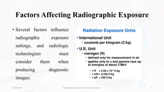 Factors Affecting Radiographic Exposure
• Several factors influence
radiographic exposure
settings, and radiologic
technologists must
consider them when
producing diagnostic
images:
26-09-2023 Radiographic Exposure By- Dr. Dheeraj Kumar 7
 