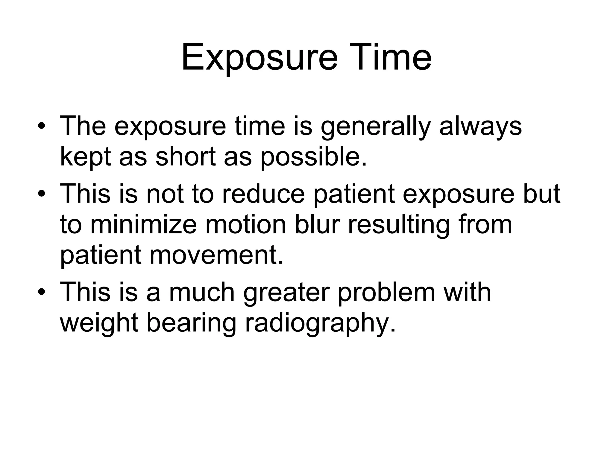 Exposure Time The exposure time is generally always kept as short as possible. This is not to reduce patient exposure but to minimize motion blur resulting from patient movement. This is a much greater problem with weight bearing radiography. 