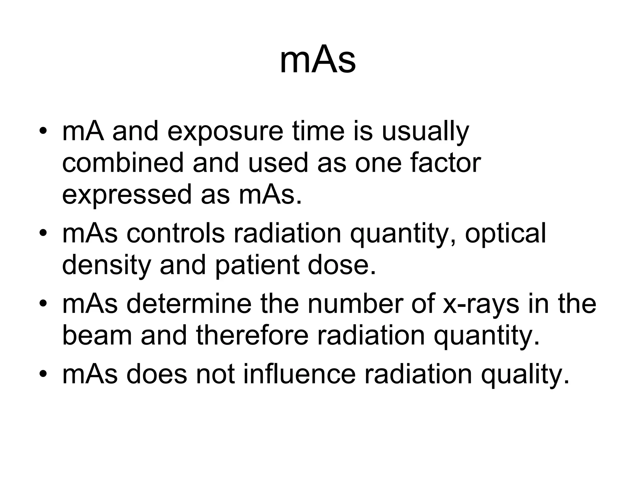 mAs mA and exposure time is usually combined and used as one factor expressed as mAs. mAs controls radiation quantity, optical density and patient dose. mAs determine the number of x-rays in the beam and therefore radiation quantity. mAs does not influence radiation quality. 