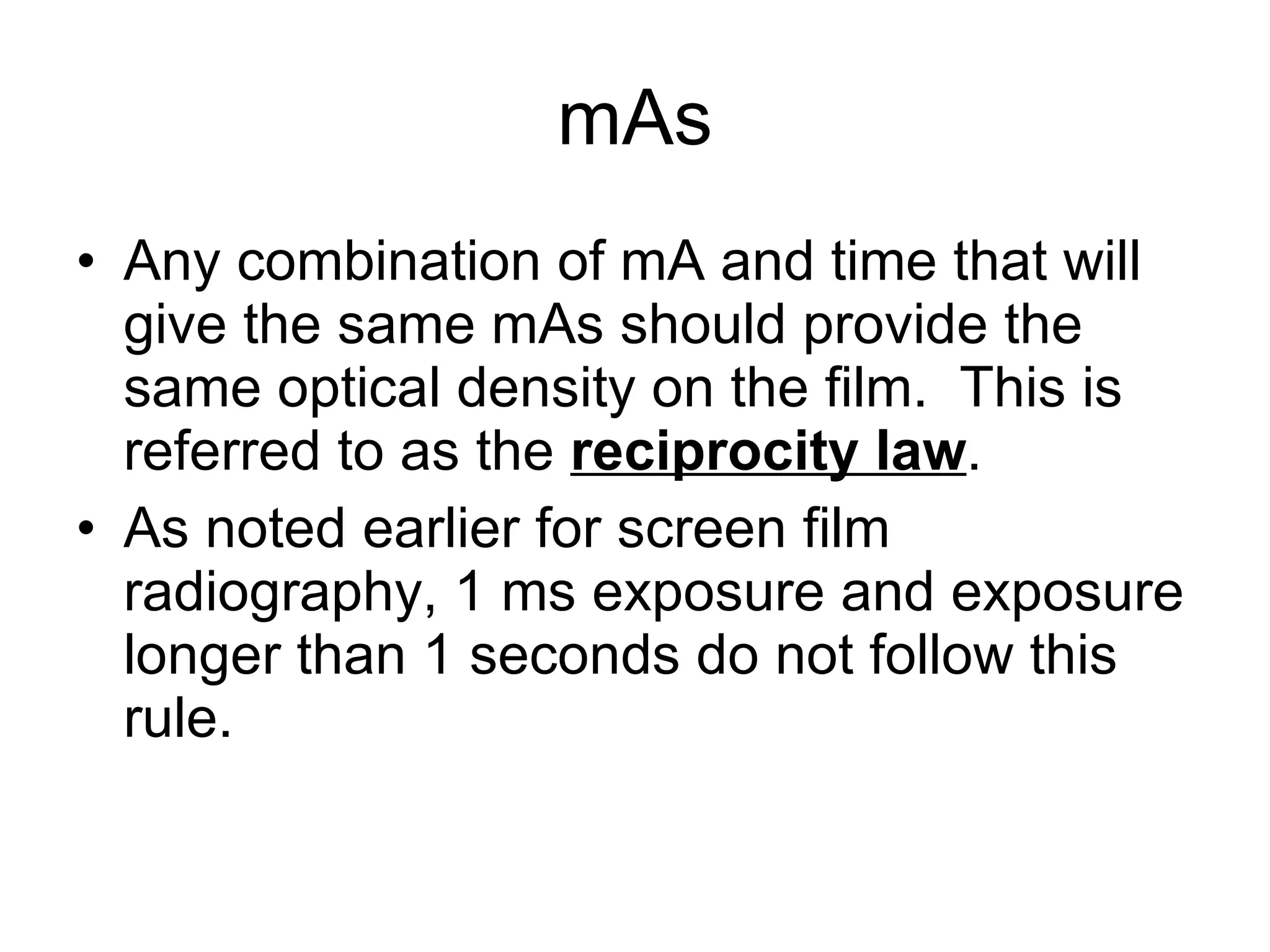 mAs Any combination of mA and time that will give the same mAs should provide the same optical density on the film.  This is referred to as the  reciprocity law . As noted earlier for screen film radiography, 1 ms exposure and exposure longer than 1 seconds do not follow this rule. 
