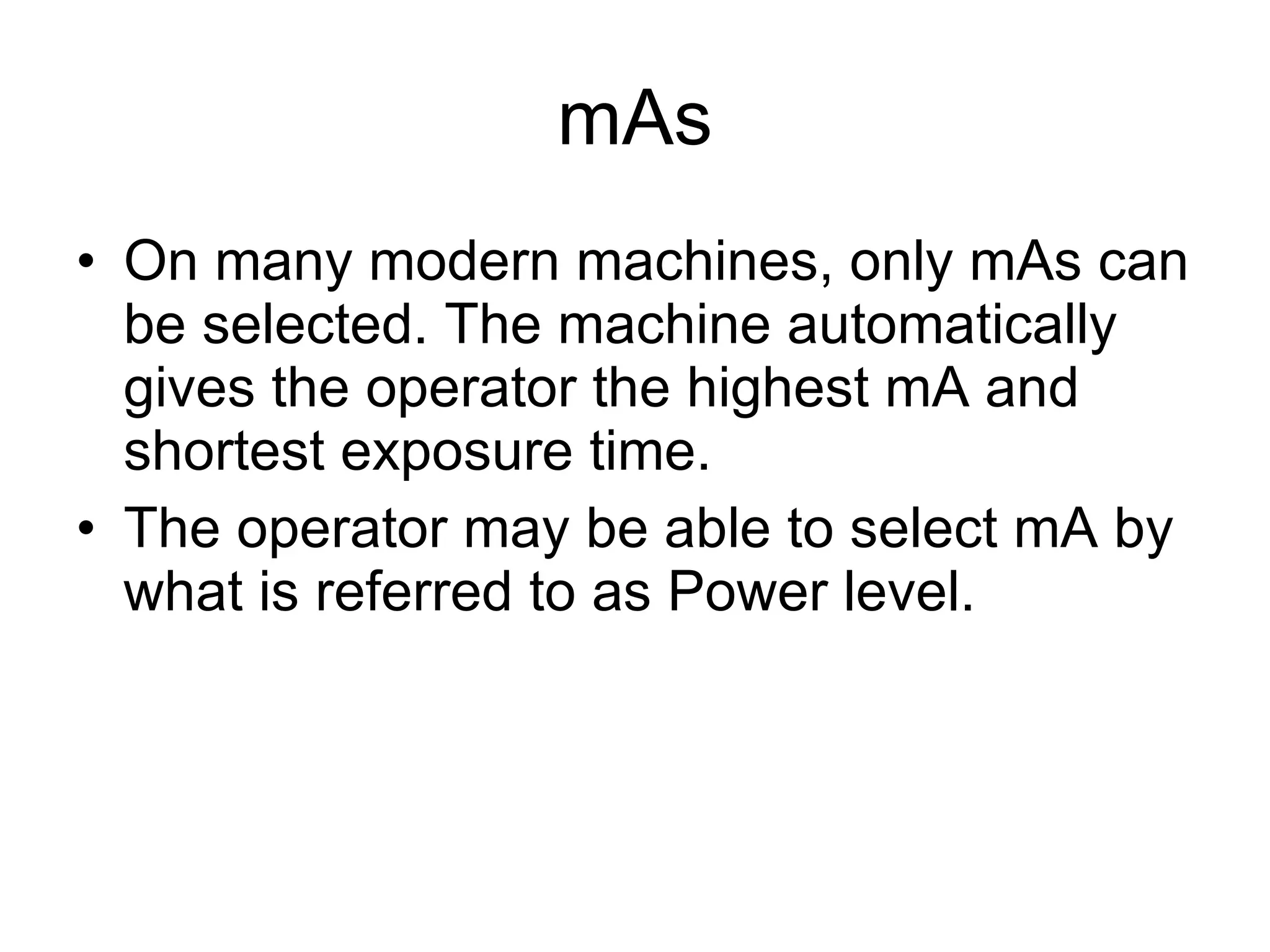 mAs On many modern machines, only mAs can be selected. The machine automatically gives the operator the highest mA and shortest exposure time. The operator may be able to select mA by what is referred to as Power level. 