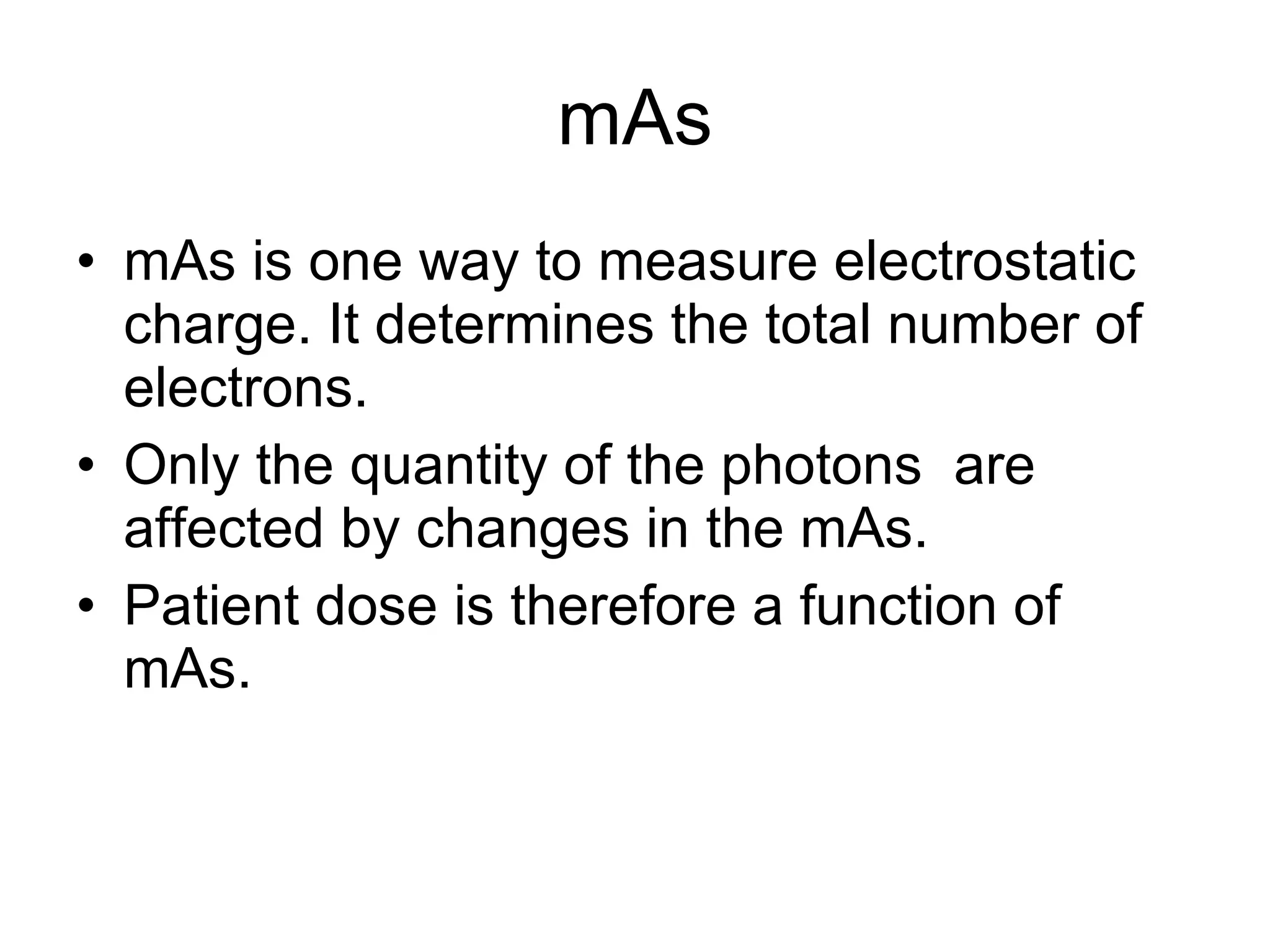 mAs mAs is one way to measure electrostatic charge. It determines the total number of electrons.  Only the quantity of the photons  are affected by changes in the mAs. Patient dose is therefore a function of mAs. 