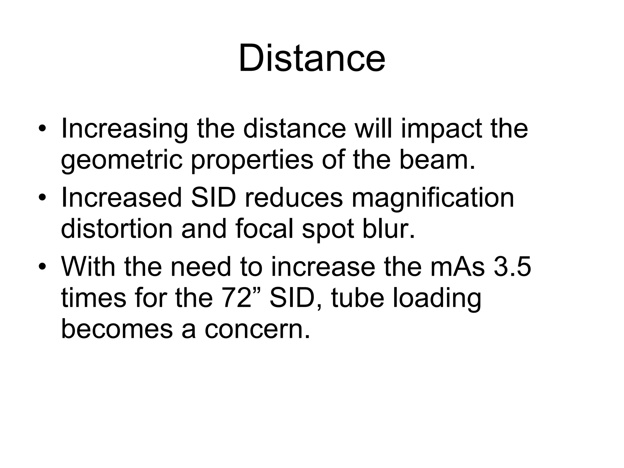 Distance Increasing the distance will impact the geometric properties of the beam. Increased SID reduces magnification distortion and focal spot blur. With the need to increase the mAs 3.5 times for the 72” SID, tube loading becomes a concern.  