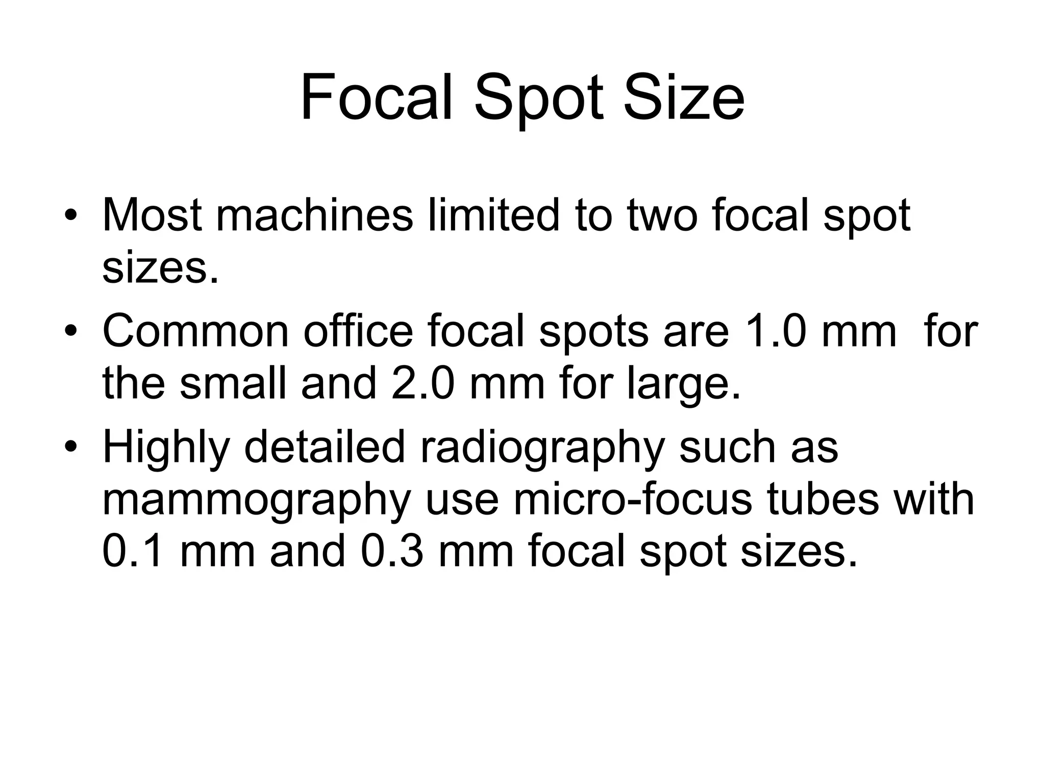 Focal Spot Size Most machines limited to two focal spot sizes. Common office focal spots are 1.0 mm  for the small and 2.0 mm for large. Highly detailed radiography such as mammography use micro-focus tubes with 0.1 mm and 0.3 mm focal spot sizes.  