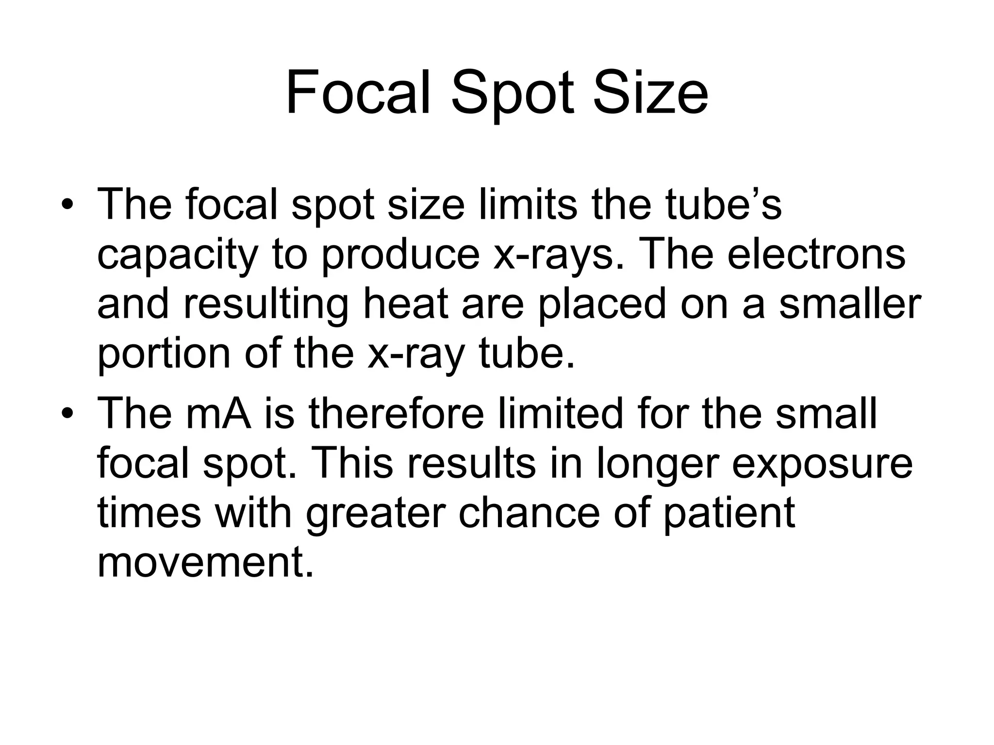 Focal Spot Size The focal spot size limits the tube’s capacity to produce x-rays. The electrons and resulting heat are placed on a smaller portion of the x-ray tube. The mA is therefore limited for the small focal spot. This results in longer exposure times with greater chance of patient movement.  
