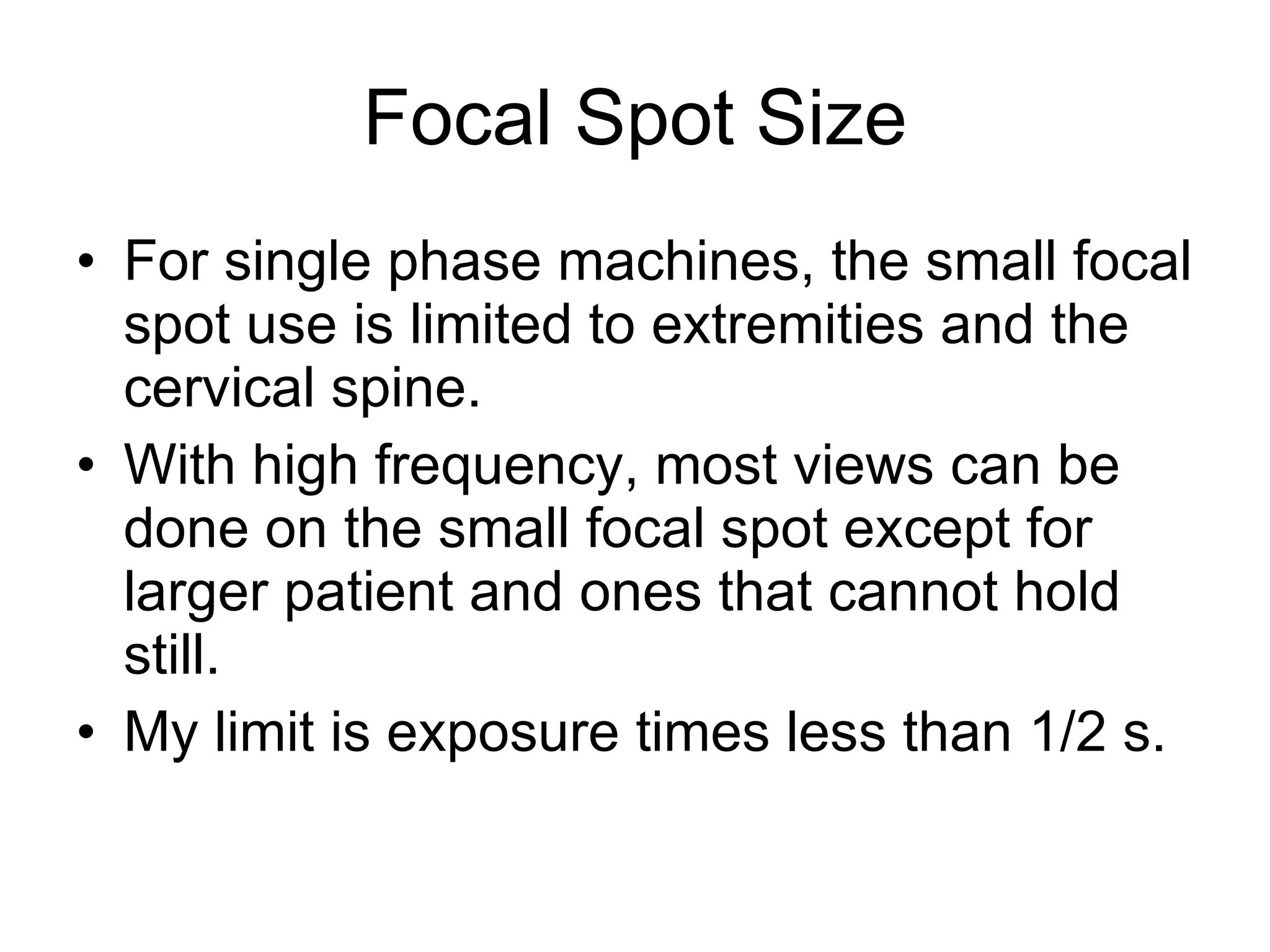Focal Spot Size For single phase machines, the small focal spot use is limited to extremities and the cervical spine. With high frequency, most views can be done on the small focal spot except for larger patient and ones that cannot hold still. My limit is exposure times less than 1/2 s. 
