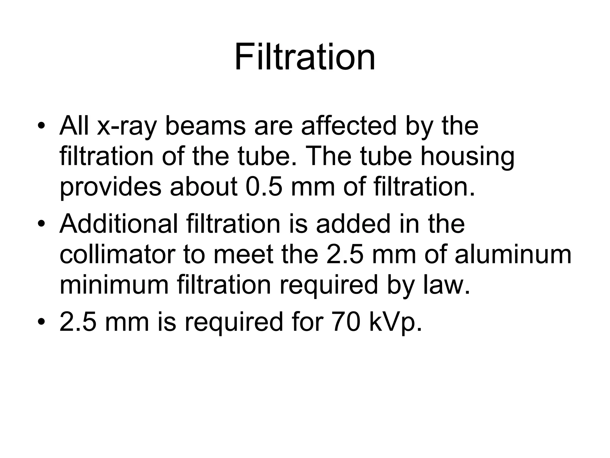 Filtration All x-ray beams are affected by the filtration of the tube. The tube housing provides about 0.5 mm of filtration. Additional filtration is added in the collimator to meet the 2.5 mm of aluminum minimum filtration required by law. 2.5 mm is required for 70 kVp. 