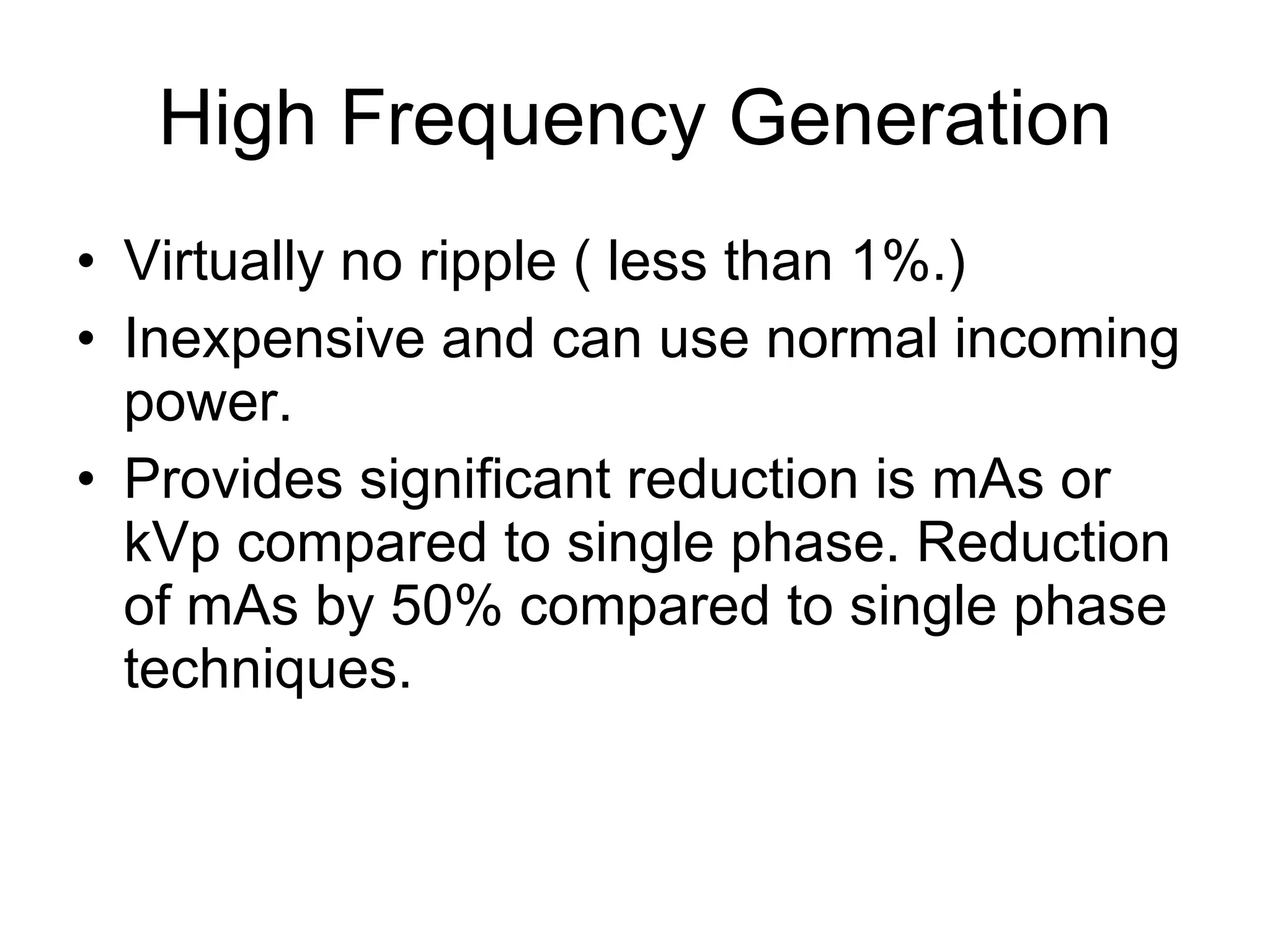 High Frequency Generation Virtually no ripple ( less than 1%.) Inexpensive and can use normal incoming power. Provides significant reduction is mAs or kVp compared to single phase. Reduction of mAs by 50% compared to single phase techniques.  