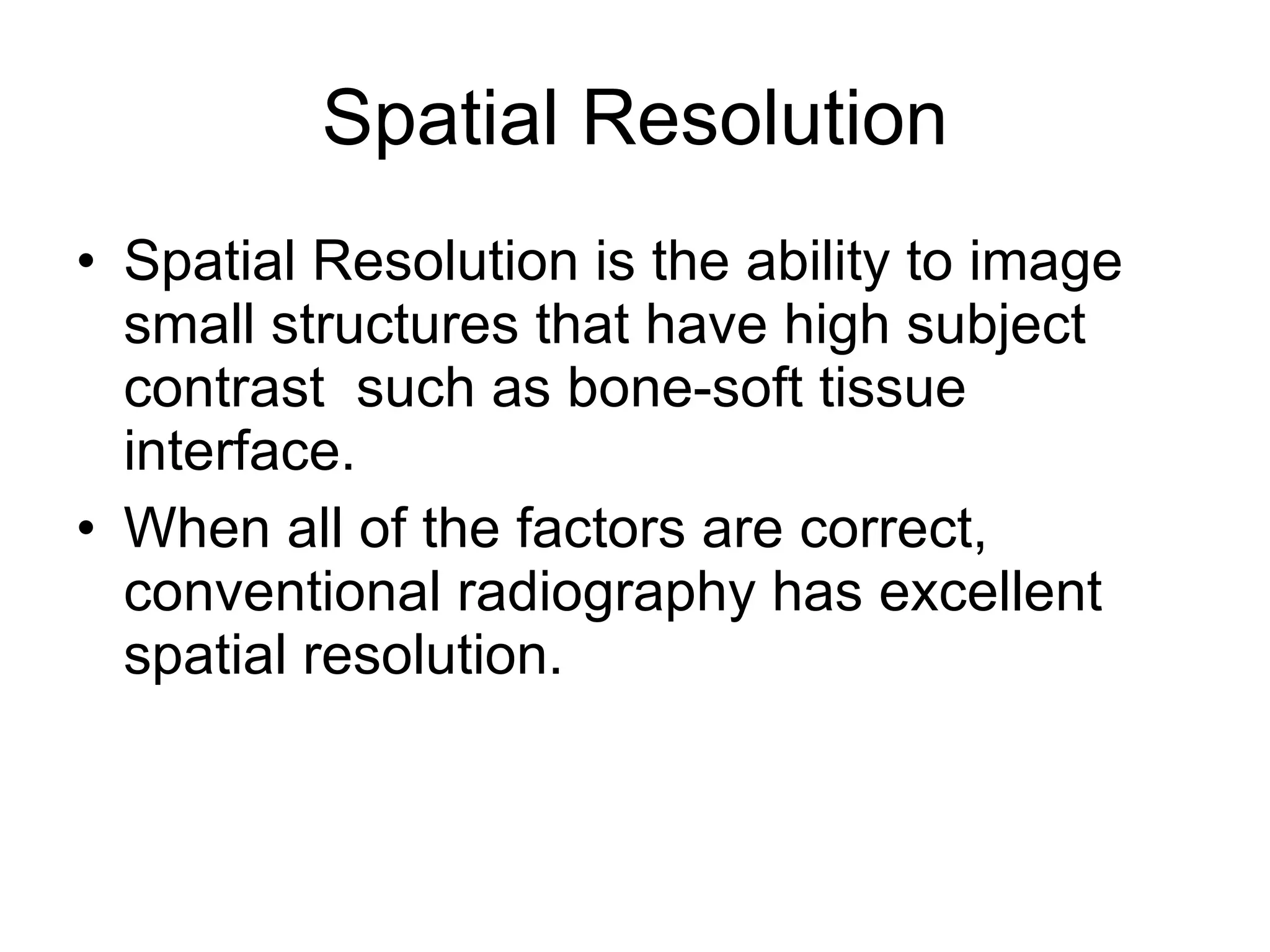 Spatial Resolution Spatial Resolution is the ability to image small structures that have high subject contrast  such as bone-soft tissue interface. When all of the factors are correct, conventional radiography has excellent spatial resolution. 