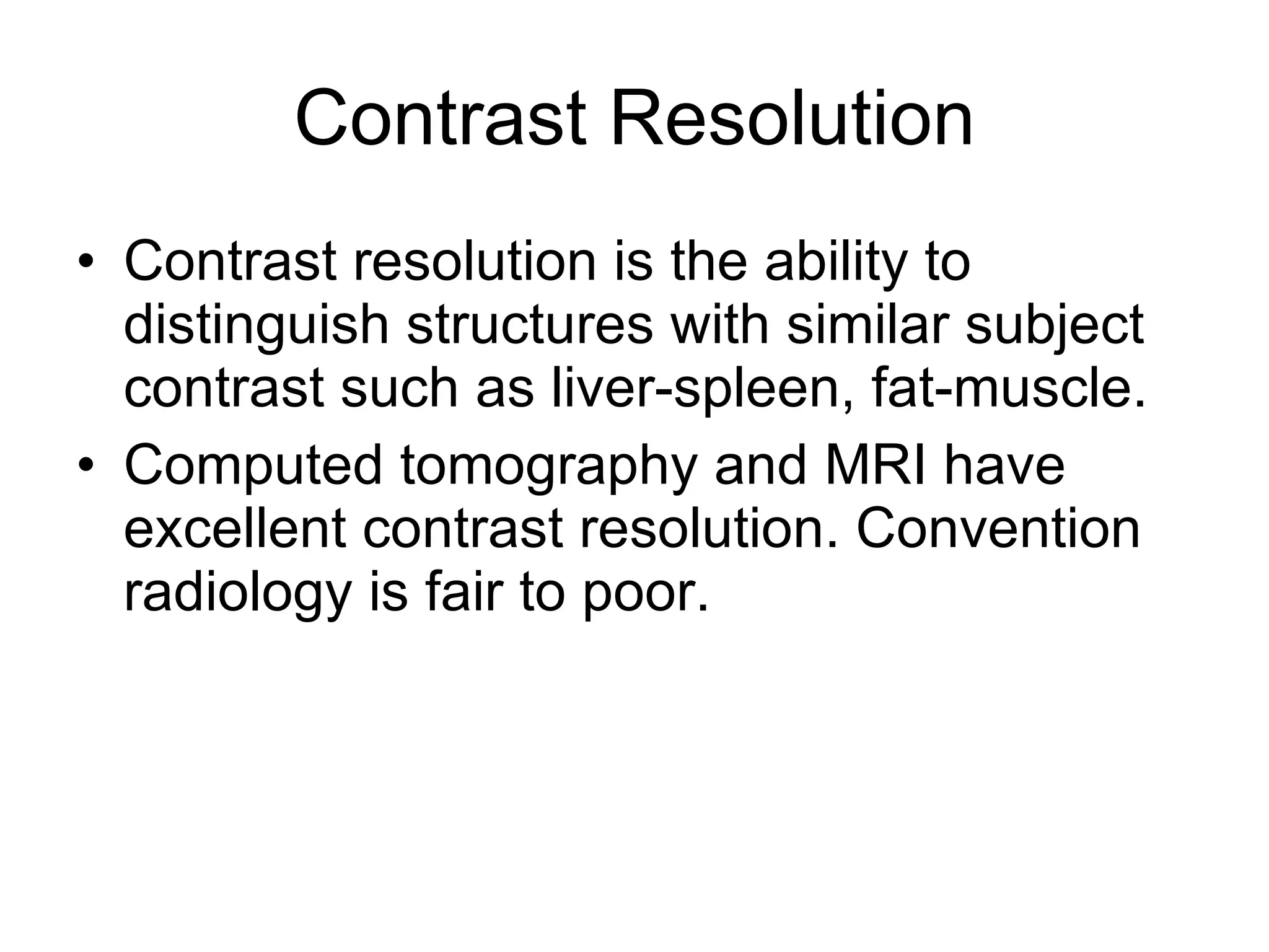 Contrast Resolution Contrast resolution is the ability to distinguish structures with similar subject contrast such as liver-spleen, fat-muscle. Computed tomography and MRI have excellent contrast resolution. Convention radiology is fair to poor. 