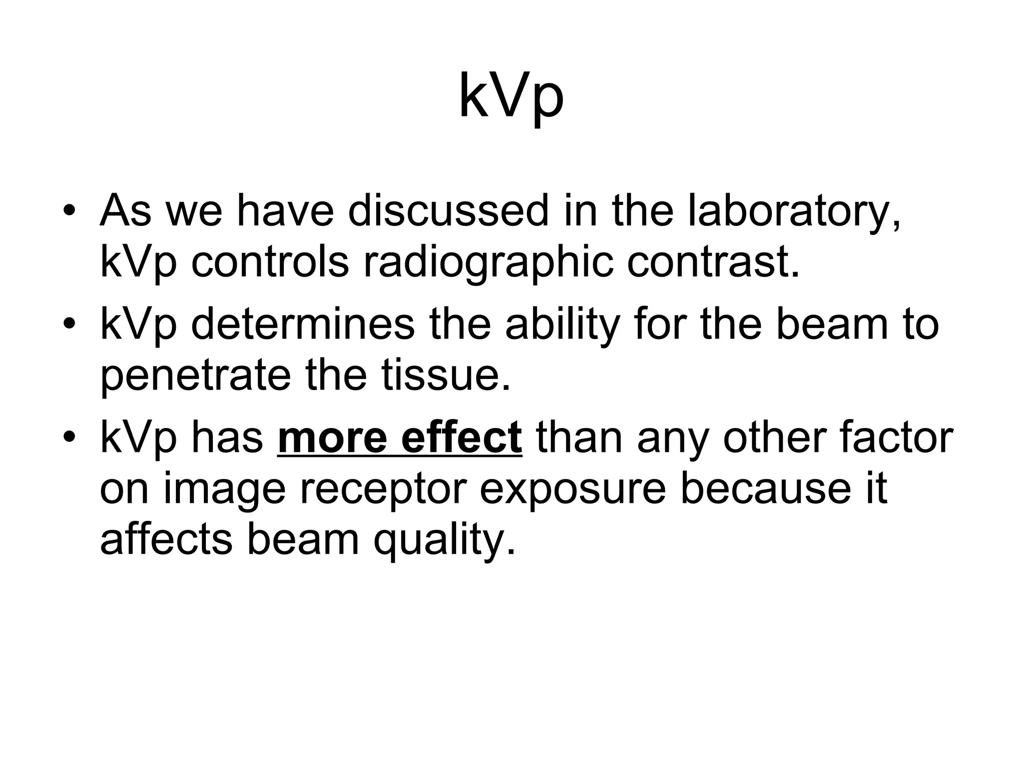 kVp As we have discussed in the laboratory, kVp controls radiographic contrast. kVp determines the ability for the beam to penetrate the tissue. kVp has  more effect  than any other factor on image receptor exposure because it affects beam quality. 