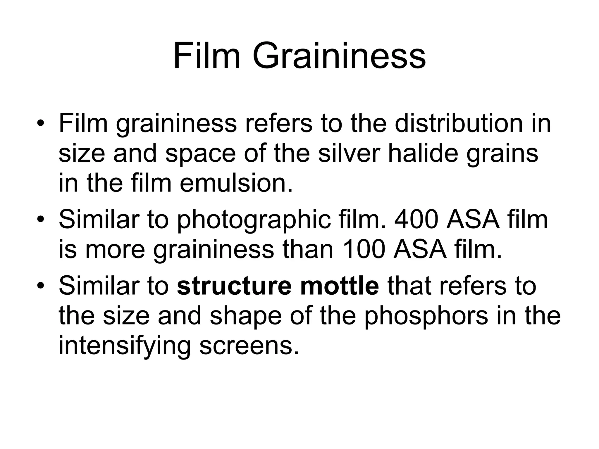 Film Graininess Film graininess refers to the distribution in size and space of the silver halide grains in the film emulsion. Similar to photographic film. 400 ASA film is more graininess than 100 ASA film.  Similar to  structure mottle  that refers to the size and shape of the phosphors in the intensifying screens. 