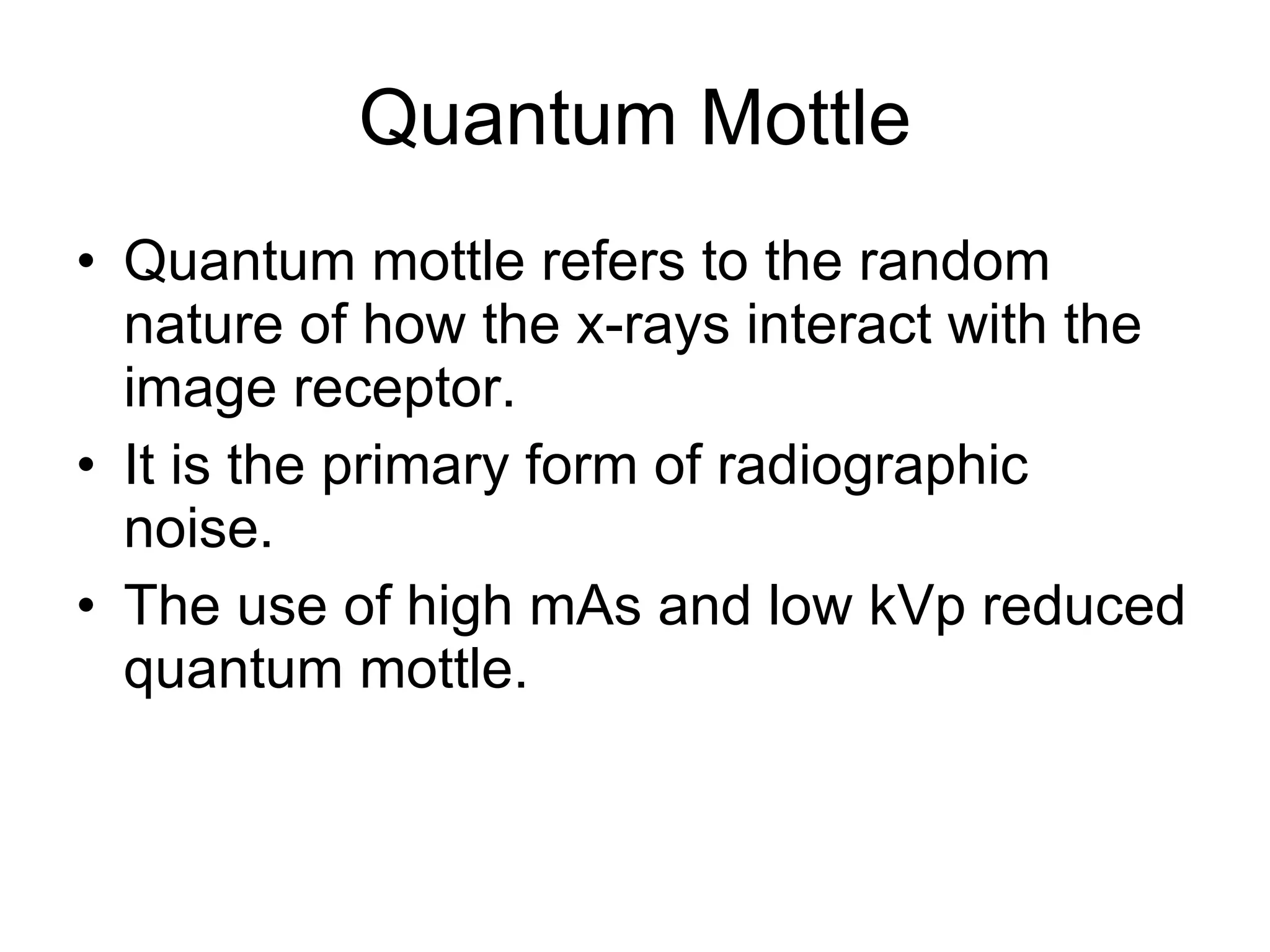 Quantum Mottle Quantum mottle refers to the random nature of how the x-rays interact with the image receptor. It is the primary form of radiographic noise. The use of high mAs and low kVp reduced quantum mottle. 
