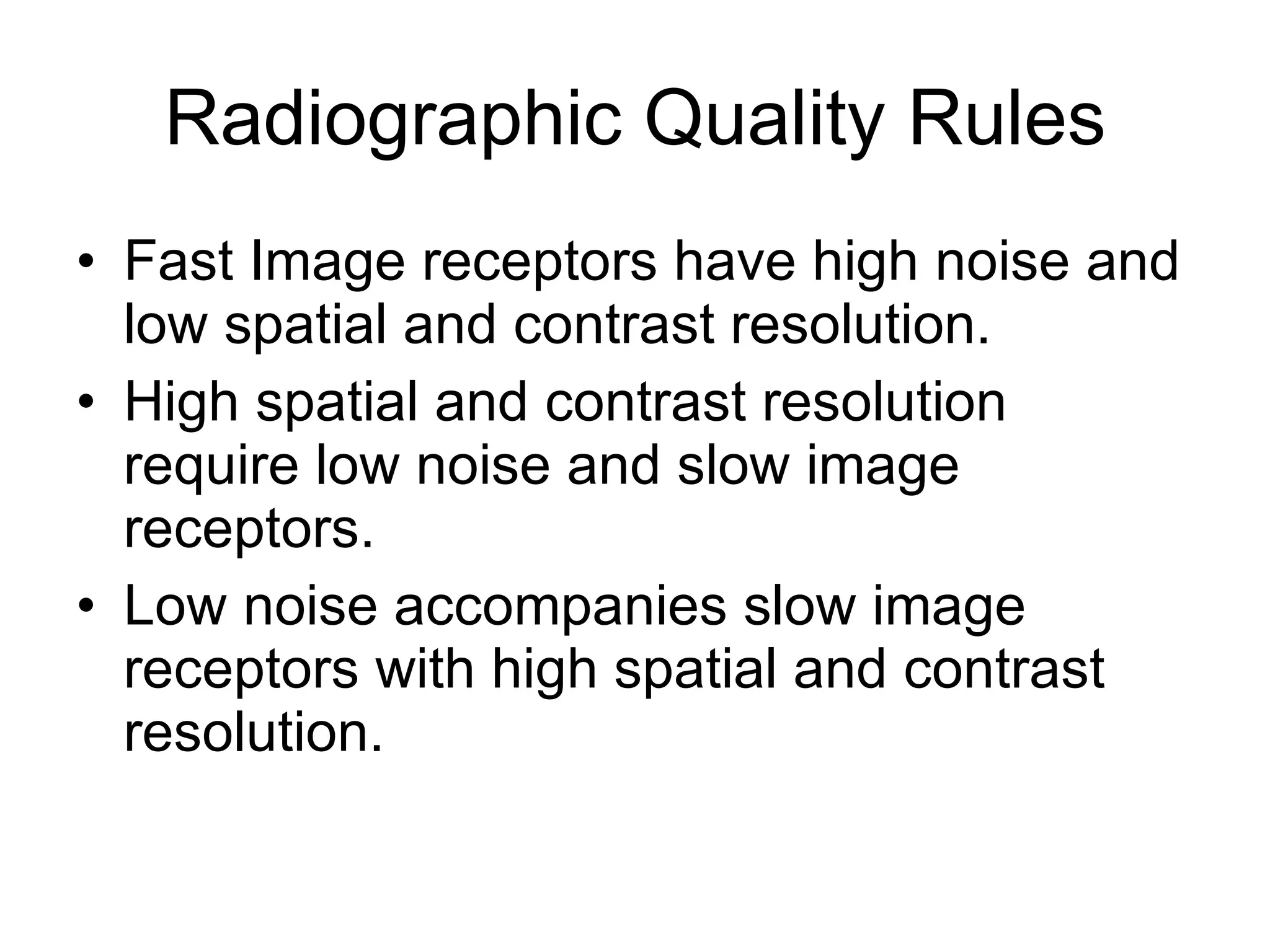 Radiographic Quality Rules Fast Image receptors have high noise and low spatial and contrast resolution. High spatial and contrast resolution require low noise and slow image receptors. Low noise accompanies slow image receptors with high spatial and contrast resolution. 