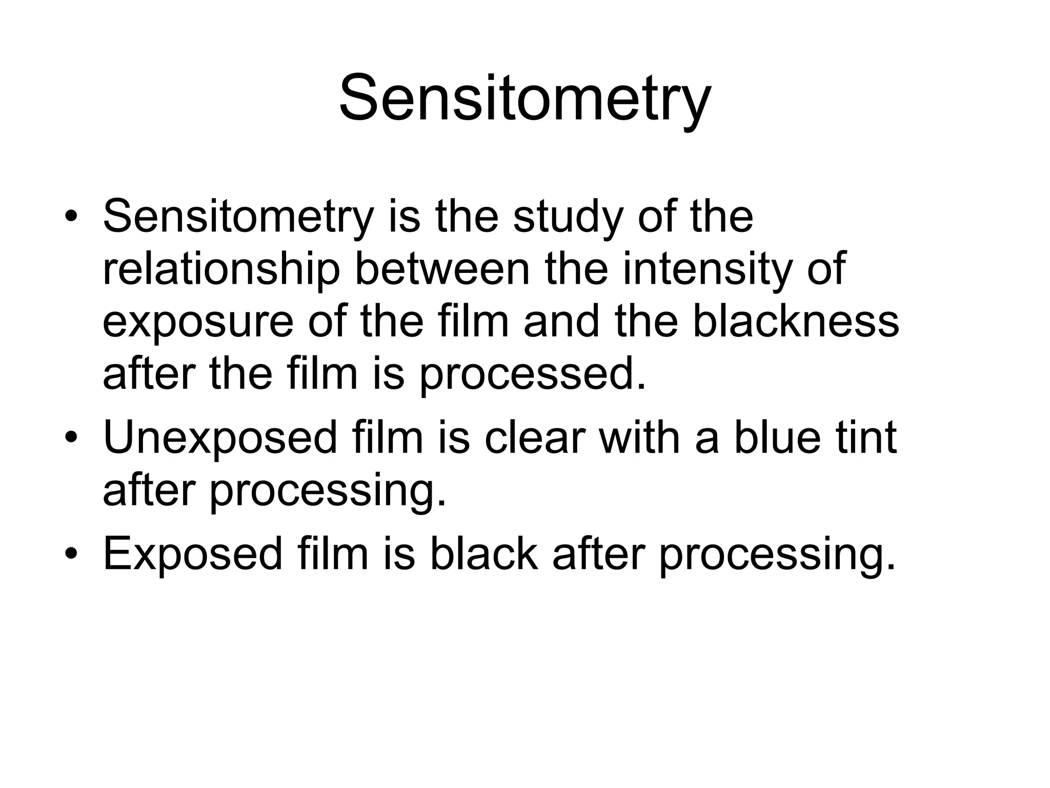 Sensitometry Sensitometry is the study of the relationship between the intensity of exposure of the film and the blackness after the film is processed. Unexposed film is clear with a blue tint after processing. Exposed film is black after processing. 